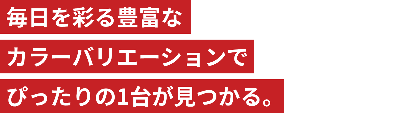 毎日を彩る豊富なカラーバリエーションでぴったりの1台が見つかる。