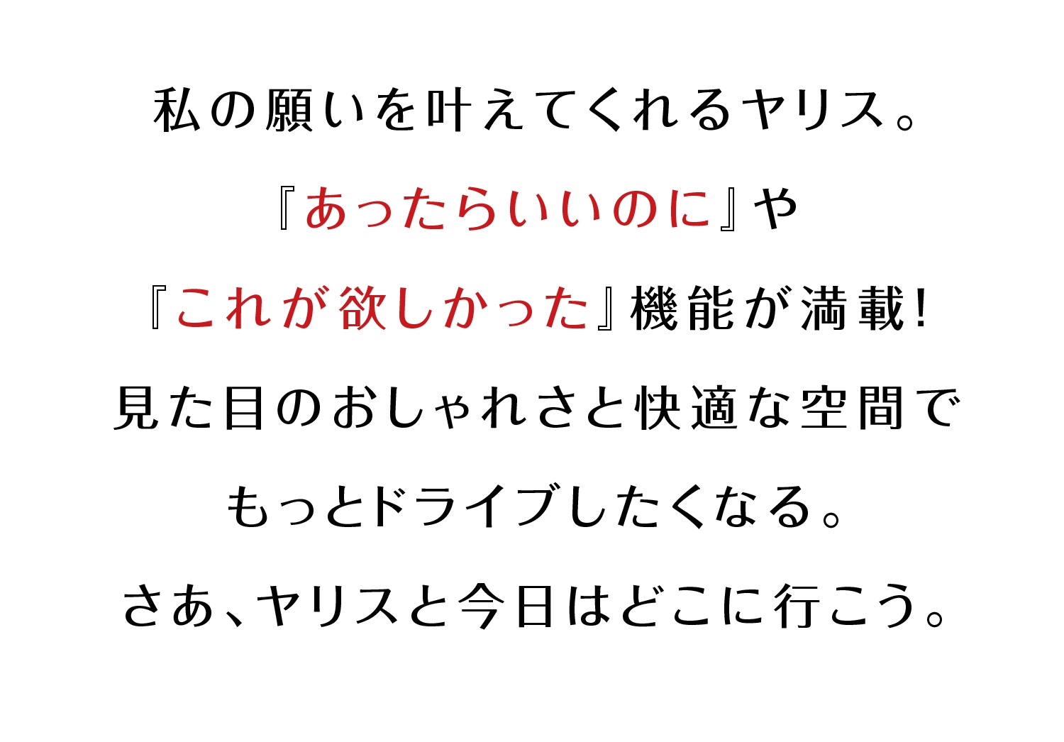 私の願いを叶えてくれるヤリス。『あったらいいのに』や『これが欲しかった』機能が満載！見た目のおしゃれさと快適な空間でもっとドライブしたくなる。さあ、ヤリスと今日はどこに行こう。