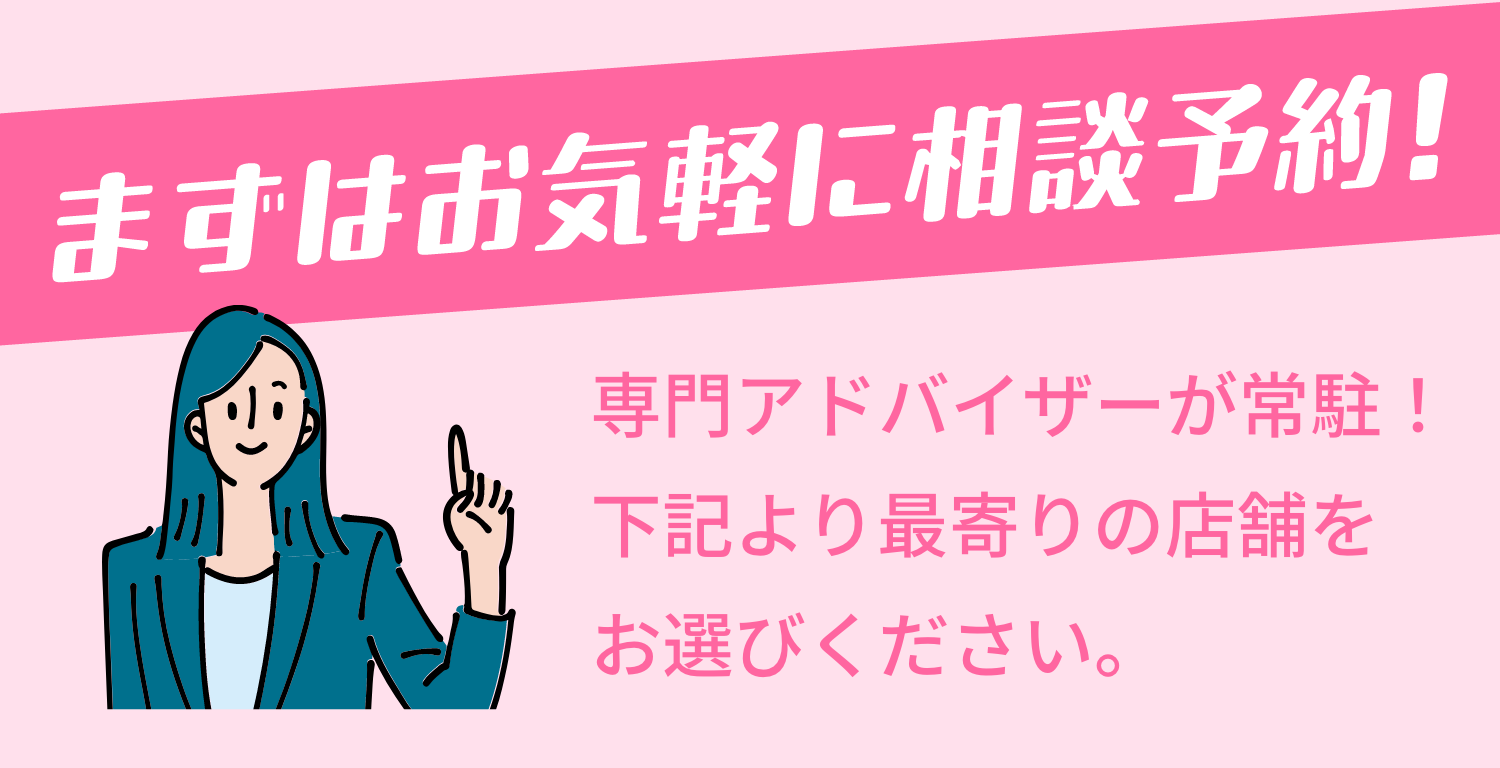 まずはお気軽に相談予約！専門アドバイザーが常駐！下記より最寄りの店舗をお選びください。