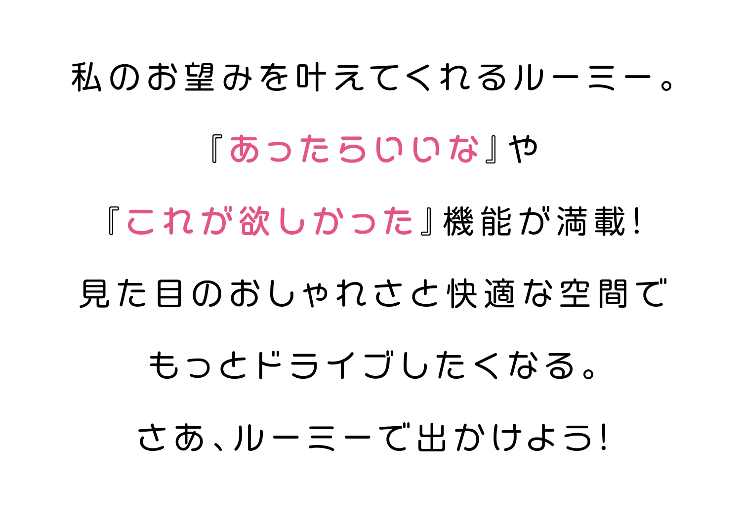 私ののお望みを叶えてくれるルーミー。『あったらいいな』や『これが欲しかった』機能が満載！見た目のおしゃれさと快適な空間でもっとドライブしたくなる。さあ、ルーミーで出かけよう！