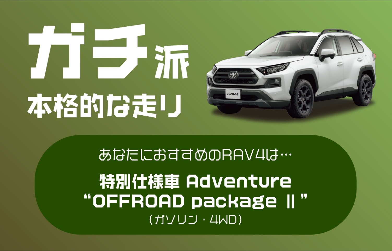 ガチ派 本格的な走り あなたにおすすめのRAV4は…特別仕様車 Adventure“OFFROAD package Ⅱ”(ガゾリン・4WD)