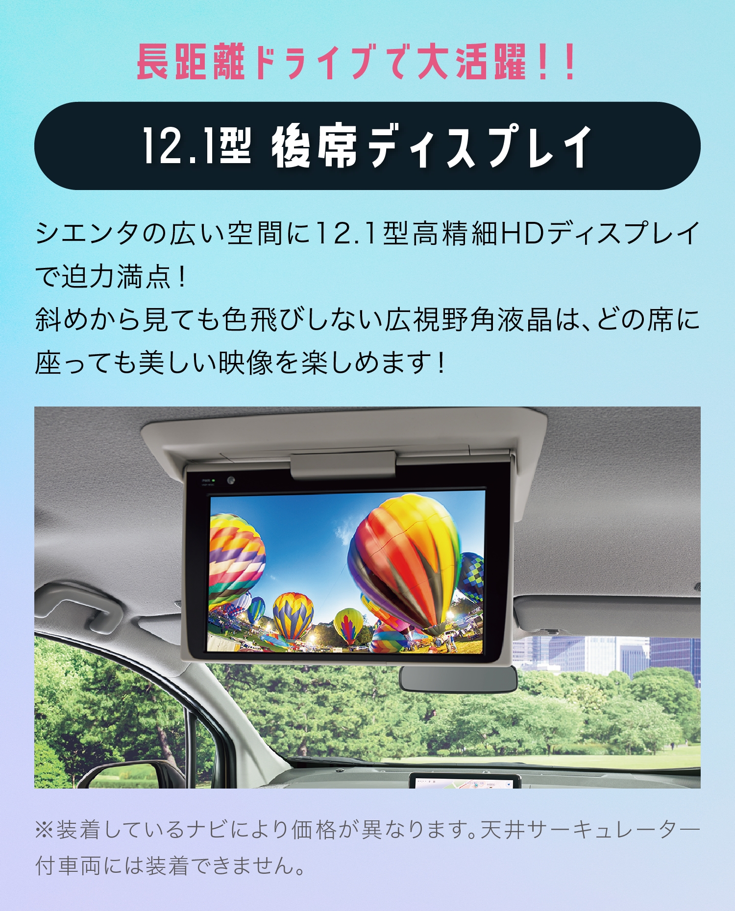 長距離ドライブで大活躍!! 12.1型 後席ディスプレイシエンタの広い空間に12.1型高精細HDディスプレイで迫力満点！斜めから見ても色飛びしない広視野角液晶は、どの席に座っても美しい映像を楽しめます！※装着しているナビにより価格が異なります。天井サーキュレータ―付車両には装着できません。