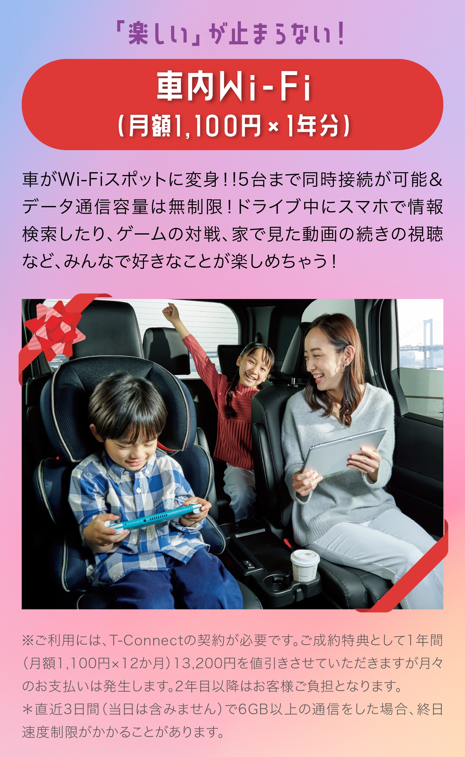 「楽しい」が止まらない！車内Wi-Fi（月額1,100円×1年分）車がWi-Fiスポットに変身！!5台まで同時接続が可能＆データ通信容量は無制限！ドライブ中にスマホで情報検索したり、ゲームの対戦、家で見た動画の続きの視聴など、みんなで好きなことが楽しめちゃう！※ご利用には、T-Connectの契約が必要です。ご成約特典として1年間（月額1,100円×12か月）13,200円を値引きさせていただきますが月々のお支払いは発生します。2年目以降はお客様ご負担となります。＊直近3日間（当日は含みません）で6GB以上の通信をした場合、終日速度制限がかかることがあります。