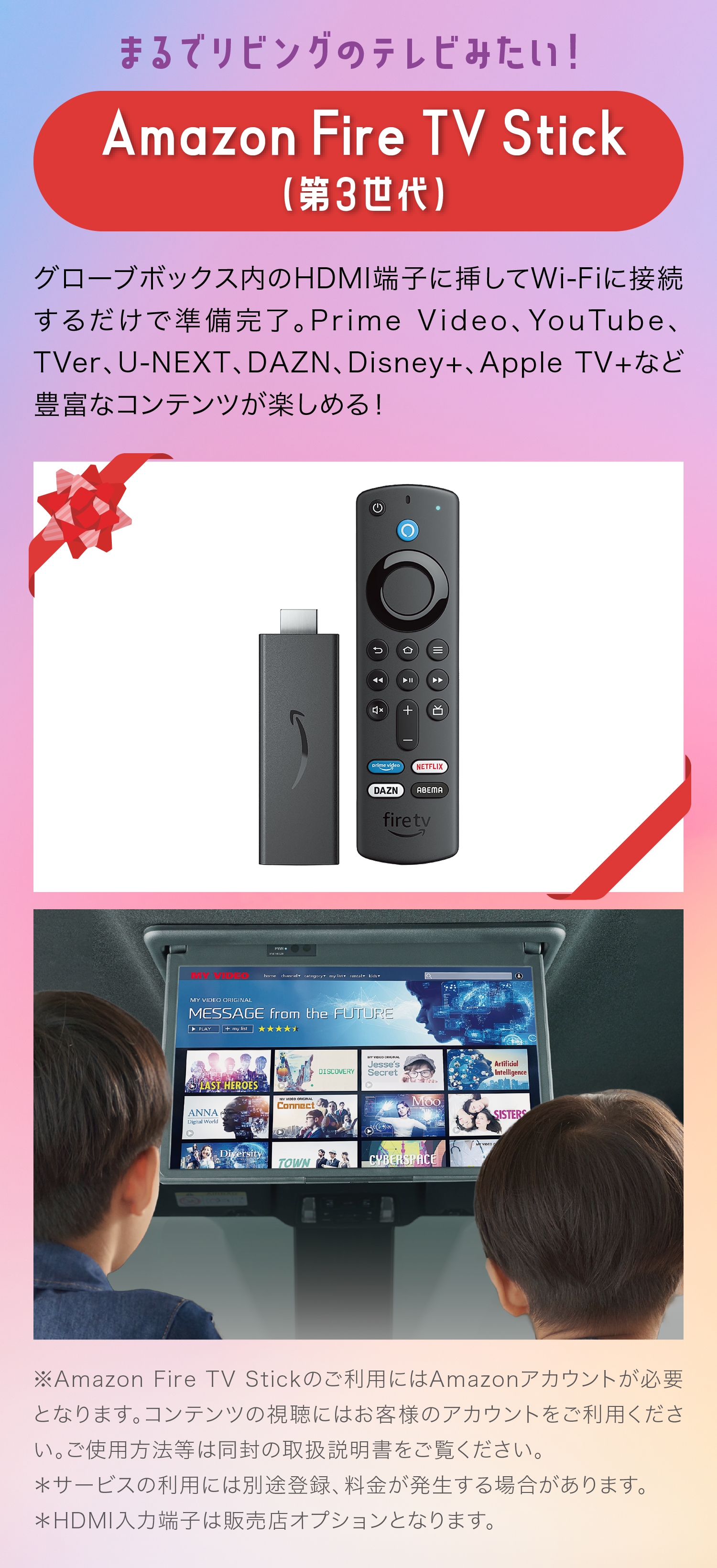 まるでリビングのテレビみたい！Amazon Fire TV Stick（第3世代）グローブボックス内のHDMI端子に挿してWi-Fiに接続するだけで準備完了。Prime Video、YouTube、 TVer、U-NEXT、DAZN、Disney+、Apple TV+など豊富なコンテンツが楽しめる！※Amazon Fire TV Stickのご利用にはAmazonアカウントが必要となります。コンテンツの視聴にはお客様のアカウントをご利用ください。ご使用方法等は同封の取扱説明書をご覧ください。＊サービスの利用には別途登録、料金が発生する場合があります。＊HDMI入力端子は販売店オプションとなります。