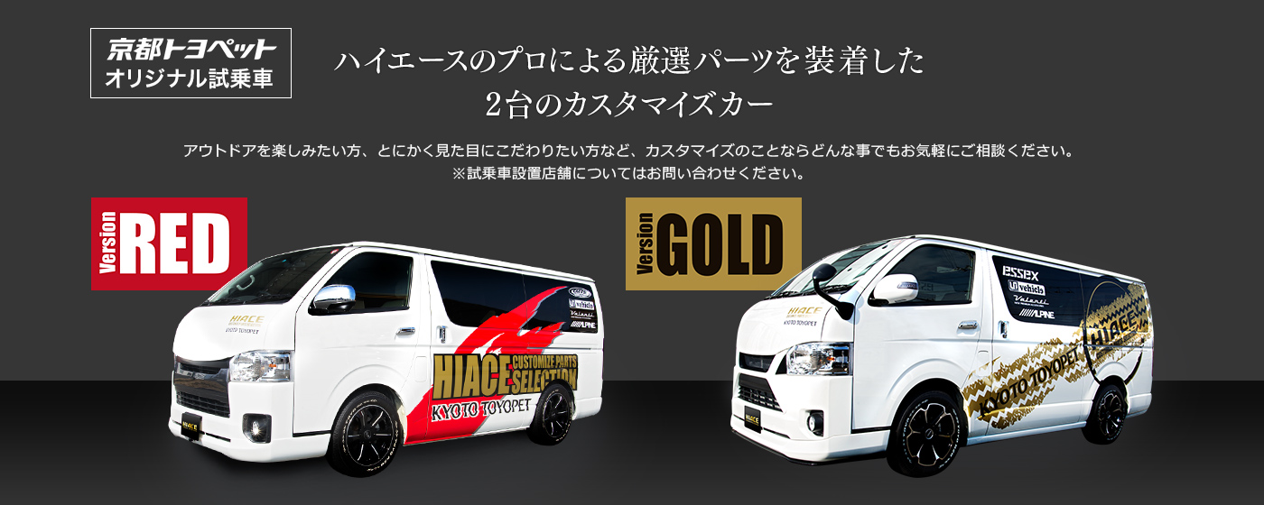 京都トヨペットオリジナル試乗車 ハイエースのプロによる厳選パーツを装着した2台のカスタマイズカー アウトドアを楽しみたい方や、とにかく見た目にこだわりたい方など、カスタマイズのことならどんな事でもお気軽にご相談ください。
※試乗車設置店舗についてはお問い合わせください。