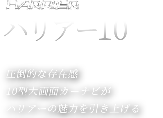 HARRIER 特別仕様車 ハリアー10[TEN] PRESENTED by KYOTO TOYOPET 圧倒的な存在感10型大画面カーナビがハリアーの魅力を引き上げる特別装備を、特別PRICEで