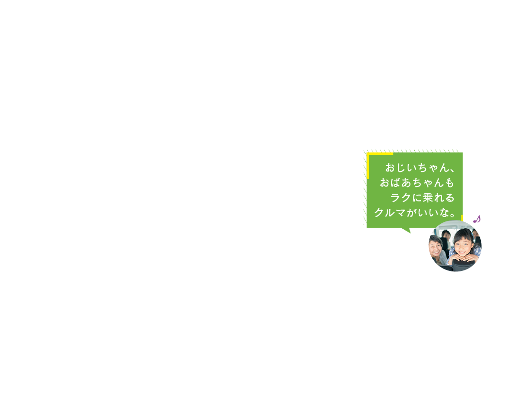 おじいちゃん、
おばあちゃんも
ラクに乗れる
クルマがいいな。