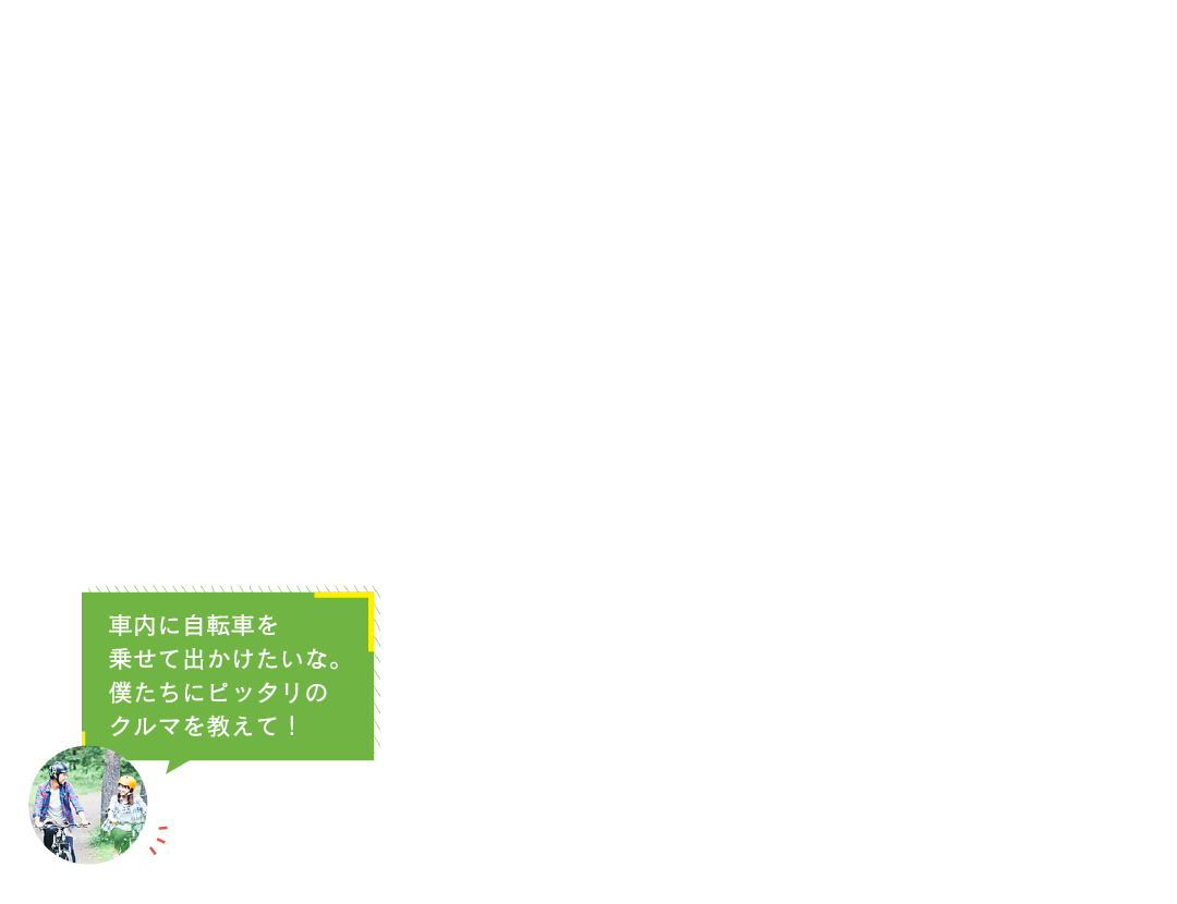 車内に自転車を
乗せて出かけたいな。
僕たちにピッタリの
クルマを教えて！