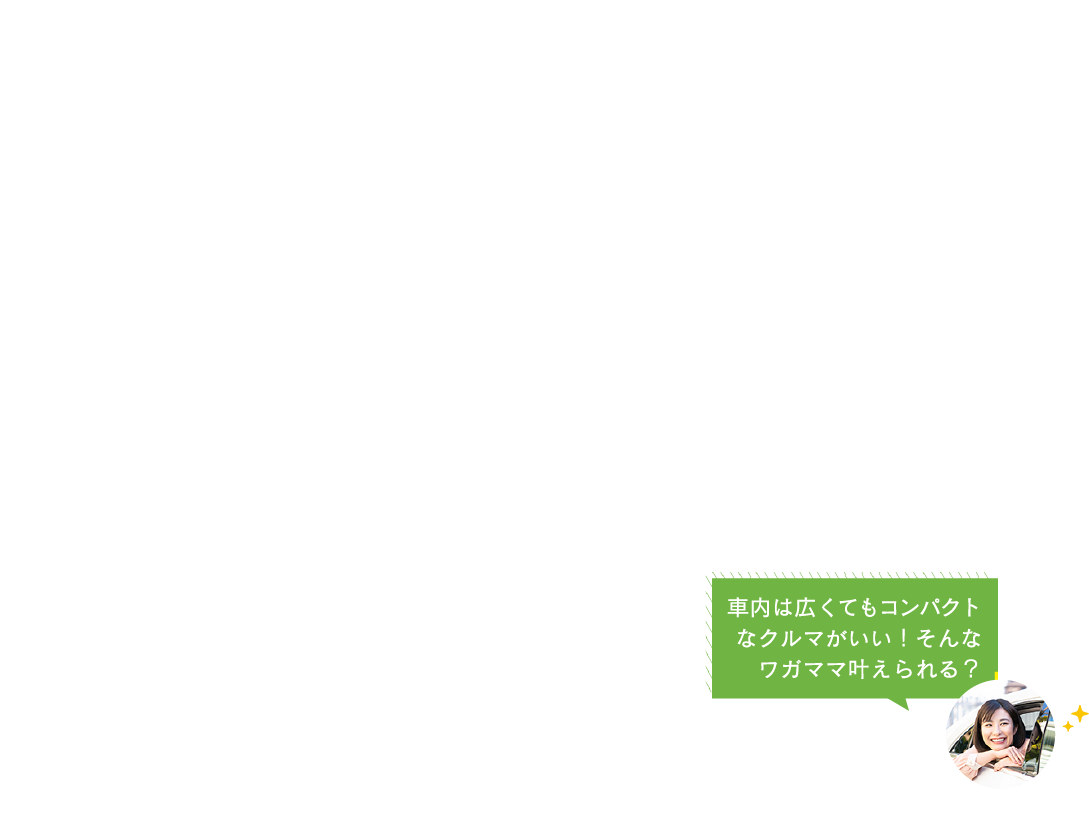 車内は広くてもコンパクト
なクルマがいい！そんな
ワガママ叶えられる？