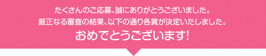 たくさんのご応募、誠にありがとうございました。厳正なる審査の結果、以下の通り各賞が決定いたしました。おめでとうございます！